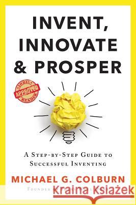 Invent, Innovate, and Prosper: A Step-By-Step Guide to Successful Inventing Michael G. Colburn 9781733770804 Inventing Pathways Publishing LLC