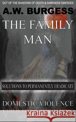 The Family Man: Solutions to Permanently Eradicate Domestic Violence, Child Abuse, & Bullying A. W. Burgess 9781733823807 Family Mankind