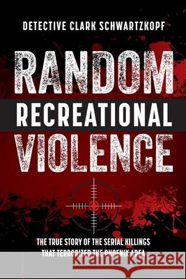 Random Recreational Violence: The True Story of the Serial Killings that Terrorized the Phoenix Area Detective Clark Schwartzkopf Laura L. Bush Wendy Ledger 9781733871068