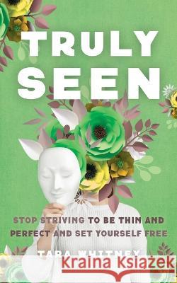 Truly Seen: Stop Striving to Be Thin and Perfect and Set Yourself Free Tara Whitney 9781733909624 Birch Tree Press, LLC