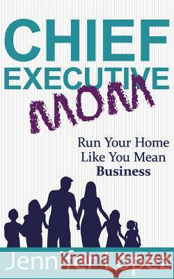 Chief Executive Mom: Run Your Home Like You Mean Business Jennifer L. Lopez 9781733960106 This Functional Family, LLC