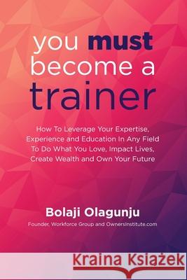 You Must Become A Trainer: How to leverage your expertise, experience and education in any field to do what you love, impact lives, create wealth Bolaji Olagunju 9781733977951