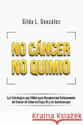 No Cancer No Quimio: Las Estrategias que Utilicé para Recuperarme Exitosamente del Cáncer de Colon en Etapa III y sin Quimioterapia Gonzalez, Gilda Lorena 9781734064513