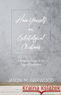 Have Yourself an Eschatological Christmas: Christmas Hope in An Age of Pessimism Jason M Garwood 9781734122817