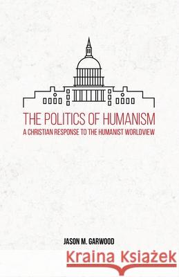 The Politics of Humanism: A Christian Response to the Humanist Worldview Jason M Garwood 9781734122824