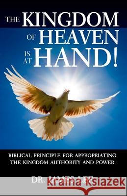 The Kingdom of Heaven is at Hand!: Biblical Principle for Appropriating the Kingdom Authority and Power. James Lee 9781734254914 River of Life Ministries