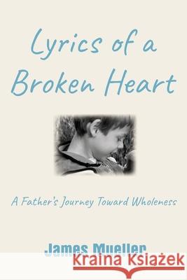 Lyrics of a Broken Heart: A Father's Journey Toward Wholeness James Mueller 9781734297324 James Mueller & Associates LLC