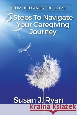 Our Journey of Love: 5 Steps to Navigate Your Care Giving Journey Susan J. Ryan 9781734338805