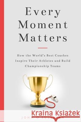 Every Moment Matters: How the World's Best Coaches Inspire Their Athletes and Build Championship Teams John O'Sullivan 9781734342604