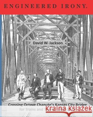 Engineered Irony: Crossing Octave Chanute's Kansas City Bridge for Trains and Teams, 1867-1917 David W. Jackson 9781734368635