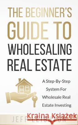 The Beginner's Guide To Wholesaling Real Estate: : A Step-By-Step System For Wholesale Real Estate Investing Jeff Leighton 9781734375602 Jeffrey Leighton