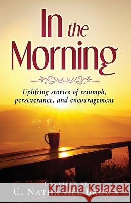 In the Morning: Uplifting stories of triumph, perseverance, and encouragement C. Nathaniel Brown 9781734410112 Expected End Entertainment