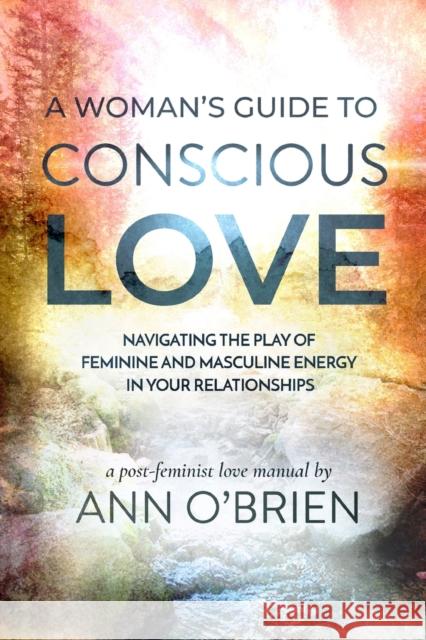 A Woman's Guide to Conscious Love: Navigating the Play of Feminine and Masculine Energy in Your Relationships Ann O'Brien 9781734412819