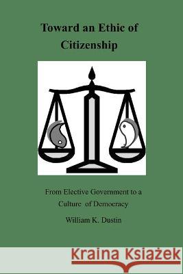 Toward an Ethic of Citizenship: From Elective Government to a Culture of Democracy William K. Dustin 9781734440218 William K. Dustin