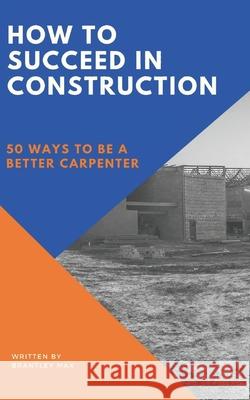 How to Succeed in Construction: 50 Ways to be a Better Carpenter Brantley Max 9781734455618 Jh Rue Publishing