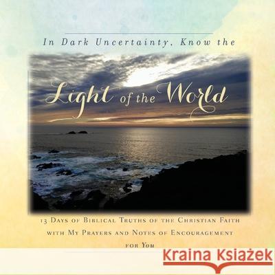 In Dark Uncertainty, Know the Light of the World: 13 Days of Biblical Truths of the Christian Faith with My Prayers and Notes of Encouragement for You Rebekah Tague 9781734470888 Rebekah Tague