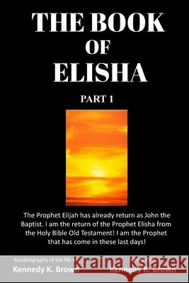 The Book of Elisha: PART 1: I am the return of the Prophet Elisha from the Old Testament! I am the Prophet that has come in these last day Brown, Kennedy K. 9781734504705 Prophet Elisha Publishing