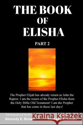 The Book of Elisha: PART 2: I am the return of the Prophet Elisha from the Old Testament! I am the Prophet that has come in these last day Brown, Kennedy K. 9781734504712 Prophet Elisha Publishing