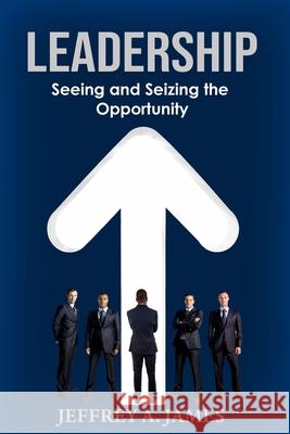 Leadership: Seeing and Seizing the Opportunity Jeffrey a. James 9781734585117