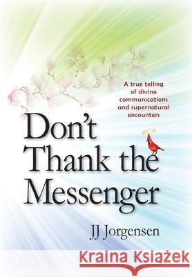 Don't Thank the Messenger: A true telling of divine communications and supernatural encounters Jj Jorgensen 9781734626698