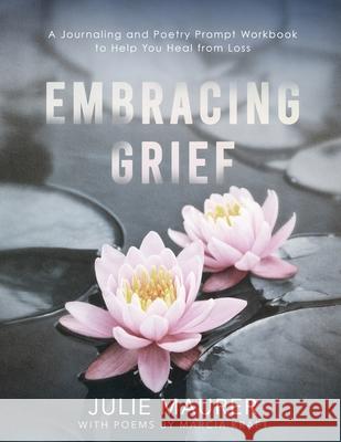 Embracing Grief: A Journaling and Poetry Prompt Workbook to Help You Heal from Loss Marcia Kraft Julie Maurer 9781734681345