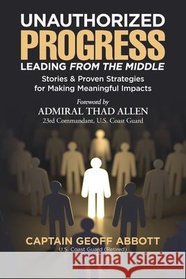 Unauthorized Progress-Leading from the Middle: Stories & Proven Strategies for Making Meaningful Impacts Geoff Abbott Thad Allen 9781734730708 Geoffabbottleadership