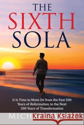 The Sixth Sola: It is time to move on from the past 500 years of Reformation to the next 500 years of Transformation Michael Ward 9781734731200