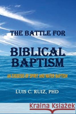 The Battle For Biblical Baptism: An Exegesis Of Spirit and Water Baptism Luis C Ruiz 9781734748178 Old Paths Publications, Inc