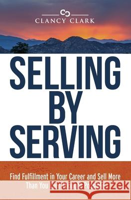 Selling by Serving: Find Fulfillment in Your Career and Sell More Than You Ever Thought Possible Clancy Clark 9781734801101 Trail Boot Press