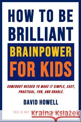 How To Be Brilliant - Brainpower For Kids: Somebody Needed To Make It Simple, Easy, Practical, Fun, And Doable. David Howell 9781734834017