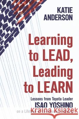 Learning to Lead, Leading to Learn: Lessons from Toyota Leader Isao Yoshino on a Lifetime of Continuous Learning Katie Anderson, John Shook, Isao Yoshino 9781734850604 Integrand LLC
