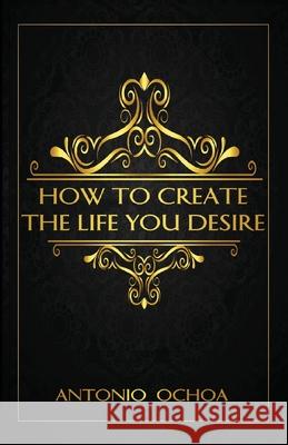 How To Create The Life You Desire Antonio Ochoa Cash Keahey Johanna Schmidt 9781734881813 Antonio Ochoa