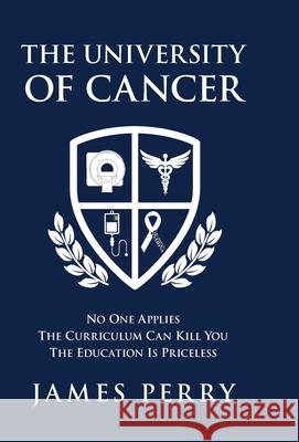 The University of Cancer: No One Applies-The Curriculum Can Kill You-The Education Is Priceless James Perry 9781734919615 Alliance Marketing Consultants, LLC