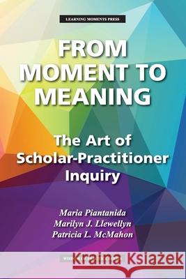 From Moment to Meaning: The Art of Scholar-Practitioner Inquiry Maria Piantanida Marilyn J. Llewellyn Patricia L. McMahon 9781734959406