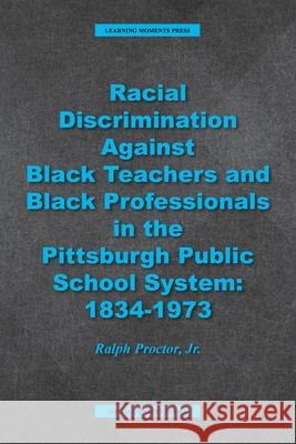 Racial Discrimination against Black Teachers and Black Professionals in the Pittsburgh Publice School System: 1934-1973 Ralph Proctor 9781734959444 Learning Moments Press