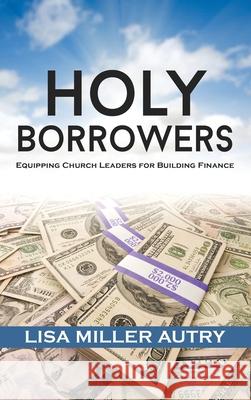 Holy Borrowers: Equipping Church Leaders for Building Finance Lisa Miller Autry Frederick D., III Haynes 9781735028200