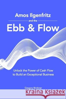 Amos Ilgenfritz and the Ebb & Flow: Unlock the Power of Cash Flow to Build an Exceptional Business Gregory Brickner 9781735142524 Olga Press, LLC