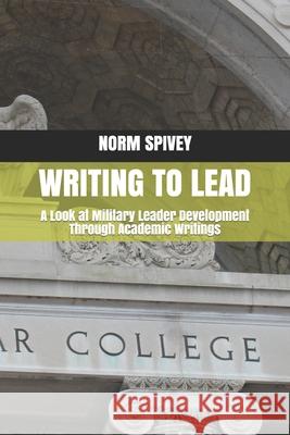 Writing to Lead: A Look at Military Leader Development Through Academic Writings Norm Spivey 9781735215907