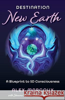 Destination New Earth: A Blueprint to 5D Consciousness Alex Marcoux Shauna Kalicki 9781735261171