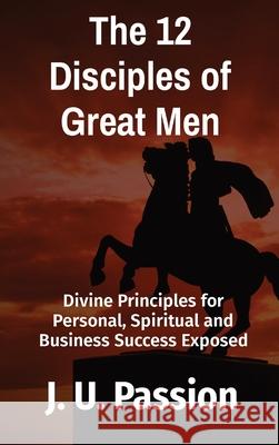 The 12 Disciples of Great Men: Divine Principles for Personal, Spiritual and Business Success Exposed J. U. Passion 9781735289601 Ipromosmedia LLC