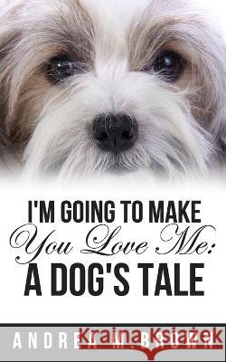 I\'m Going to Make You Love Me: A Dog\'s Tale Andrea M. Brown 9781735315096