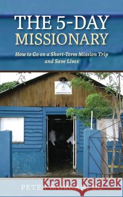 The 5-Day Missionary: How to Go on a Short-Term Mission Trip and Save Lives Morgan, Peter 9781735318424 Mission Life International