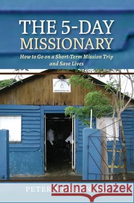 The 5-Day Missionary: How to Go on a Short-Term Mission Trip and Save Lives Peter Morgan 9781735318455