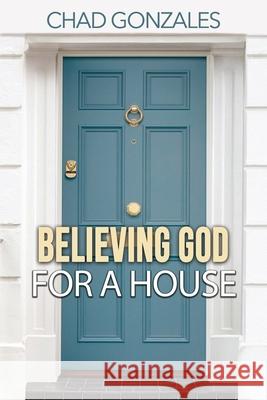 Believing God For A House Chad Gonzales 9781735423203