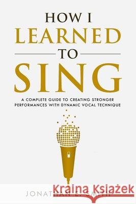 How I Learned To Sing: A Complete Guide to Creating Stronger Performances with Dynamic Vocal Technique Jonathan E. Smith 9781735439501 Jonathan E. Smith