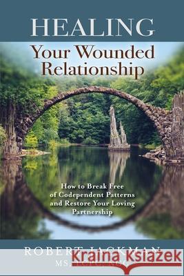Healing Your Wounded Relationship: How to Break Free of Codependent Patterns and Restore Your Loving Partnership Robert Jackman 9781735444543 Art of Practical Wisdom LLC