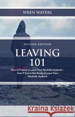 Leaving 101: How To Prepare To Leave Your Alcoholic Husband - Even If You're Not Ready To Leave Your Alcoholic Husband Wren Waters 9781735451817 Self Publishing
