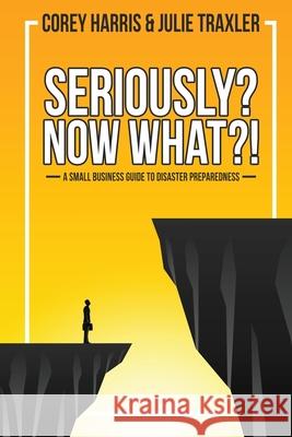 Seriously? Now What?!: A Small Business Guide to Disaster Preparedness Julie Traxler Corey Harris 9781735459608 Corey Harris