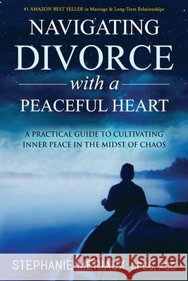 Navigating Divorce with a Peaceful Heart: A Practical Guide to Cultivating Inner Peace in the Midst of Chaos Stephanie Meriaux 9781735462608 Luminessence Leadership