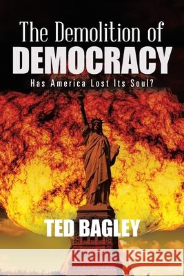 The Demolition of Democracy: Has America Lost Its Soul? Ted Bagley 9781735471839 Tbj Consulting